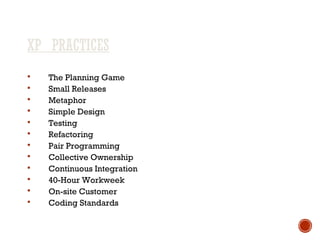 XP PRACTICES
 The Planning Game
 Small Releases
 Metaphor
 Simple Design
 Testing
 Refactoring
 Pair Programming
 Collective Ownership
 Continuous Integration
 40-Hour Workweek
 On-site Customer
 Coding Standards
 