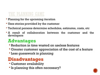 THE PLANNING GAME
 Planning for the upcoming iteration
 Uses stories provided by the customer
 Technical persons determine schedules, estimates, costs, etc
 A result of collaboration between the customer and the
developers
Advantages
 Reduction in time wasted on useless features
 Greater customer appreciation of the cost of a feature
 Less guesswork in planning
Disadvantages
 Customer availability
 Is planning this often necessary?
 