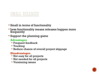  Small in terms of functionality
 Less functionality means releases happen more
frequently
 Support the planning game
Advantages
 Frequent feedback
 Tracking
 Reduce chance of overall project slippage
Disadvantages
 Not easy for all projects
 Not needed for all projects
 Versioning issues
 