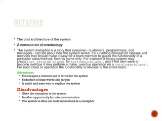 METAPHOR
 The oral architecture of the system
 A common set of terminology
 The system metaphor is a story that everyone - customers, programmers, and
managers - can tell about how the system works. It's a naming concept for classes and
methods that should make it easy for a team member to guess the functionality of a
particular class/method, from its name only. For example a library system may
createloan_records(class) for borrowers(class), and if the item were to
become overdue it may perform a make_overdue operation on a catalogue(class).
For each class or operation the functionality is obvious to the entire team.
Advantages
 Encourages a common set of terms for the system
 Reduction of buzz words and jargon
 A quick and easy way to explain the system
Disadvantages
 Often the metaphor is the system
 Another opportunity for miscommunication
 The system is often not well understood as a metaphor
 