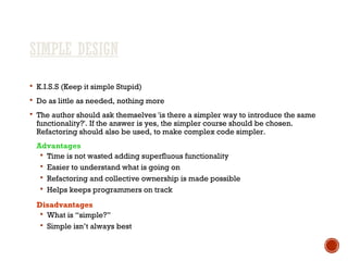 SIMPLE DESIGN
 K.I.S.S (Keep it simple Stupid)
 Do as little as needed, nothing more
 The author should ask themselves 'is there a simpler way to introduce the same
functionality?'. If the answer is yes, the simpler course should be chosen.
Refactoring should also be used, to make complex code simpler.
Advantages
 Time is not wasted adding superfluous functionality
 Easier to understand what is going on
 Refactoring and collective ownership is made possible
 Helps keeps programmers on track
Disadvantages
 What is “simple?”
 Simple isn’t always best
 