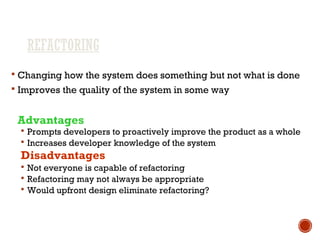 REFACTORING
 Changing how the system does something but not what is done
 Improves the quality of the system in some way
Advantages
 Prompts developers to proactively improve the product as a whole
 Increases developer knowledge of the system
Disadvantages
 Not everyone is capable of refactoring
 Refactoring may not always be appropriate
 Would upfront design eliminate refactoring?
 