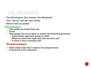 PAIR PROGRAMMING
 Two Developers, One monitor, One Keyboard
 One “drives” and the other thinks
 Switch roles as needed
Advantages
 Two heads are better than one
 Focus
 Two people are more likely to answer the following questions:
 Is this whole approach going to work?
 What are some test cases that may not work yet?
 Is there a way to simplify this?
Disadvantages
 Many tasks really don’t require two programmers
 A hard sell to the customers
 