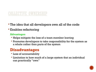 COLLECTIVE OWNERSHIP
 The idea that all developers own all of the code
 Enables refactoring
Advantages
 Helps mitigate the loss of a team member leaving
 Promotes developers to take responsibility for the system as
a whole rather then parts of the system
Disadvantages
 Loss of accountability
 Limitation to how much of a large system that an individual
can practically “own”
 