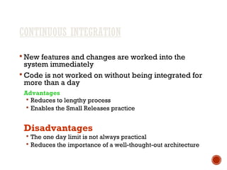 CONTINUOUS INTEGRATION
 New features and changes are worked into the
system immediately
 Code is not worked on without being integrated for
more than a day
Advantages
 Reduces to lengthy process
 Enables the Small Releases practice
Disadvantages
 The one day limit is not always practical
 Reduces the importance of a well-thought-out architecture
 