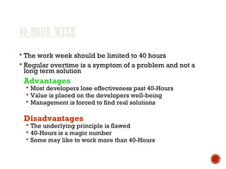 40-HOUR WEEK
 The work week should be limited to 40 hours
 Regular overtime is a symptom of a problem and not a
long term solution
Advantages
 Most developers lose effectiveness past 40-Hours
 Value is placed on the developers well-being
 Management is forced to find real solutions
Disadvantages
 The underlying principle is flawed
 40-Hours is a magic number
 Some may like to work more than 40-Hours
 