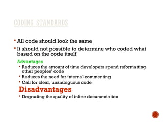 CODING STANDARDS
 All code should look the same
 It should not possible to determine who coded what
based on the code itself
Advantages
 Reduces the amount of time developers spend reformatting
other peoples’ code
 Reduces the need for internal commenting
 Call for clear, unambiguous code
Disadvantages
 Degrading the quality of inline documentation
 