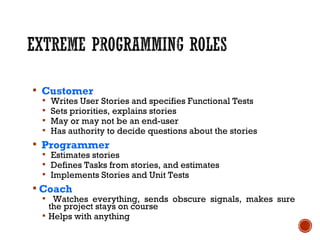  Customer
 Writes User Stories and specifies Functional Tests
 Sets priorities, explains stories
 May or may not be an end-user
 Has authority to decide questions about the stories
 Programmer
 Estimates stories
 Defines Tasks from stories, and estimates
 Implements Stories and Unit Tests
 Coach
 Watches everything, sends obscure signals, makes sure
the project stays on course
 Helps with anything
 