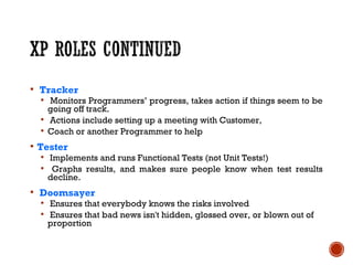  Tracker
 Monitors Programmers’ progress, takes action if things seem to be
going off track.
 Actions include setting up a meeting with Customer,
 Coach or another Programmer to help
 Tester
 Implements and runs Functional Tests (not Unit Tests!)
 Graphs results, and makes sure people know when test results
decline.
 Doomsayer
 Ensures that everybody knows the risks involved
 Ensures that bad news isn't hidden, glossed over, or blown out of
proportion
 