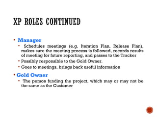  Manager
 Schedules meetings (e.g. Iteration Plan, Release Plan),
makes sure the meeting process is followed, records results
of meeting for future reporting, and passes to the Tracker
 Possibly responsible to the Gold Owner.
 Goes to meetings, brings back useful information
 Gold Owner
 The person funding the project, which may or may not be
the same as the Customer
 