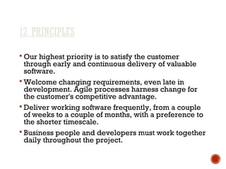12 PRINCIPLES
 Our highest priority is to satisfy the customer
through early and continuous delivery of valuable
software.
 Welcome changing requirements, even late in
development. Agile processes harness change for
the customer's competitive advantage.
 Deliver working software frequently, from a couple
of weeks to a couple of months, with a preference to
the shorter timescale.
 Business people and developers must work together
daily throughout the project.
 