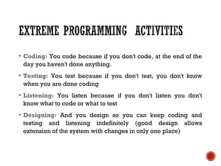  Coding: You code because if you don't code, at the end of the
day you haven't done anything.
 Testing: You test because if you don't test, you don't know
when you are done coding
 Listening: You listen because if you don't listen you don't
know what to code or what to test
 Designing: And you design so you can keep coding and
testing and listening indefinitely (good design allows
extension of the system with changes in only one place)
 