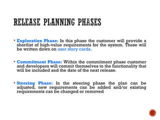  Exploration Phase: In this phase the customer will provide a
shortlist of high-value requirements for the system. These will
be written down on user story cards.
 Commitment Phase: Within the commitment phase customer
and developers will commit themselves to the functionality that
will be included and the date of the next release.
 Steering Phase: In the steering phase the plan can be
adjusted, new requirements can be added and/or existing
requirements can be changed or removed
 