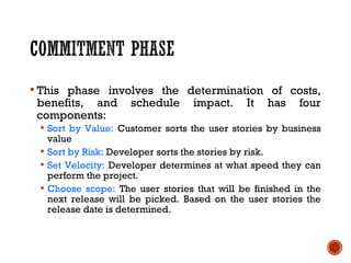  This phase involves the determination of costs,
benefits, and schedule impact. It has four
components:
 Sort by Value: Customer sorts the user stories by business
value
 Sort by Risk: Developer sorts the stories by risk.
 Set Velocity: Developer determines at what speed they can
perform the project.
 Choose scope: The user stories that will be finished in the
next release will be picked. Based on the user stories the
release date is determined.
 
