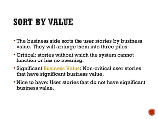  The business side sorts the user stories by business
value. They will arrange them into three piles:
 Critical: stories without which the system cannot
function or has no meaning.
 Significant Business Value: Non-critical user stories
that have significant business value.
 Nice to have: User stories that do not have significant
business value.
 