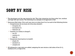  The developers sort the user stories by risk. They also categorize into three piles: low, medium
and high risk user stories. The following is an example of an approach to this:
 Determine Risk Index: Give each user story an index from 0 to 2 on each of the following factors:
 Completeness (do we know all of the story details?)
 Complete (0)
 Incomplete (1)
 Unknown (2)
 Volatility (is it likely to change?)
 low (0)
 medium (1)
 high (2)
 Complexity (how hard is it to build?)
 simple (0)
 standard (1)
 complex (2)
 All indexes for a user story are added, assigning the user stories a risk index of low (0–1),
medium (2–4), or high (5–6).
 