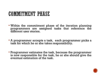  Within the commitment phase of the iteration planning
programmers are assigned tasks that reference the
different user stories.
 A programmer accepts a task, each programmer picks a
task for which he or she takes responsibility.
 Programmer estimates the task, because the programmer
is now responsible for the task, he or she should give the
eventual estimation of the task.
 