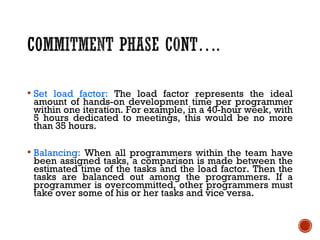  Set load factor: The load factor represents the ideal
amount of hands-on development time per programmer
within one iteration. For example, in a 40-hour week, with
5 hours dedicated to meetings, this would be no more
than 35 hours.
 Balancing: When all programmers within the team have
been assigned tasks, a comparison is made between the
estimated time of the tasks and the load factor. Then the
tasks are balanced out among the programmers. If a
programmer is overcommitted, other programmers must
take over some of his or her tasks and vice versa.
 