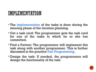  The implementation of the tasks is done during the
steering phase of the iteration planning.
 Get a task card: The programmer gets the task card
for one of the tasks to which he or she has
committed.
 Find a Partner: The programmer will implement this
task along with another programmer. This is further
discussed in the practice Pair Programming.
 Design the task: If needed, the programmers will
design the functionality of the task.
 