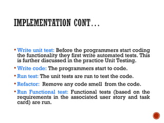  Write unit test: Before the programmers start coding
the functionality they first write automated tests. This
is further discussed in the practice Unit Testing.
 Write code: The programmers start to code.
 Run test: The unit tests are run to test the code.
 Refactor: Remove any code smell from the code.
 Run Functional test: Functional tests (based on the
requirements in the associated user story and task
card) are run.
 