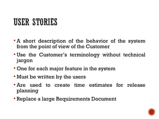  A short description of the behavior of the system
from the point of view of the Customer
 Use the Customer’s terminology without technical
jargon
 One for each major feature in the system
 Must be written by the users
 Are used to create time estimates for release
planning
 Replace a large Requirements Document
 