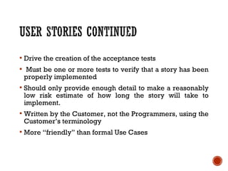  Drive the creation of the acceptance tests
 Must be one or more tests to verify that a story has been
properly implemented
 Should only provide enough detail to make a reasonably
low risk estimate of how long the story will take to
implement.
 Written by the Customer, not the Programmers, using the
Customer’s terminology
 More “friendly” than formal Use Cases
 