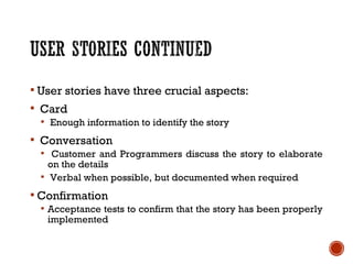  User stories have three crucial aspects:
 Card
 Enough information to identify the story
 Conversation
 Customer and Programmers discuss the story to elaborate
on the details
 Verbal when possible, but documented when required
 Confirmation
 Acceptance tests to confirm that the story has been properly
implemented
 