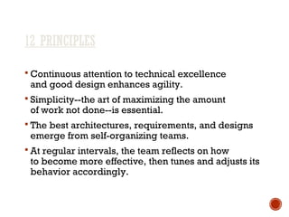 12 PRINCIPLES
 Continuous attention to technical excellence
and good design enhances agility.
 Simplicity--the art of maximizing the amount
of work not done--is essential.
 The best architectures, requirements, and designs
emerge from self-organizing teams.
 At regular intervals, the team reflects on how
to become more effective, then tunes and adjusts its
behavior accordingly.
 