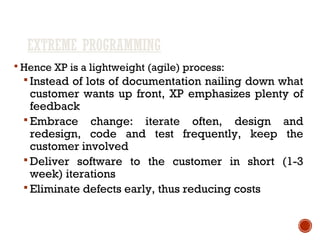 EXTREME PROGRAMMING
 Hence XP is a lightweight (agile) process:
 Instead of lots of documentation nailing down what
customer wants up front, XP emphasizes plenty of
feedback
 Embrace change: iterate often, design and
redesign, code and test frequently, keep the
customer involved
 Deliver software to the customer in short (1-3
week) iterations
 Eliminate defects early, thus reducing costs
 