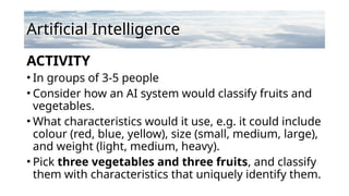 Artificial Intelligence
ACTIVITY
• In groups of 3-5 people
• Consider how an AI system would classify fruits and
vegetables.
• What characteristics would it use, e.g. it could include
colour (red, blue, yellow), size (small, medium, large),
and weight (light, medium, heavy).
• Pick three vegetables and three fruits, and classify
them with characteristics that uniquely identify them.
 