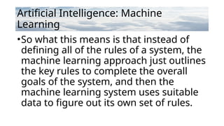 Artificial Intelligence: Machine
Learning
•So what this means is that instead of
defining all of the rules of a system, the
machine learning approach just outlines
the key rules to complete the overall
goals of the system, and then the
machine learning system uses suitable
data to figure out its own set of rules.
 