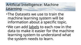 Artificial Intelligence: Machine
Learning
•The Datasets we use to train the
machine learning system will be
information about a specific topic.
•We can add labels to each row in the
data to make it easier for the machine
learning system to understand what
the system needs to learn.
 