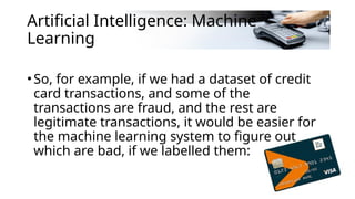 Artificial Intelligence: Machine
Learning
•So, for example, if we had a dataset of credit
card transactions, and some of the
transactions are fraud, and the rest are
legitimate transactions, it would be easier for
the machine learning system to figure out
which are bad, if we labelled them:
 
