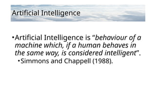 Artificial Intelligence
•Artificial Intelligence is “behaviour of a
machine which, if a human behaves in
the same way, is considered intelligent”.
•Simmons and Chappell (1988).
 