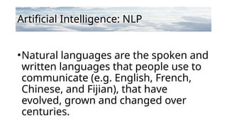 Artificial Intelligence: NLP
•Natural languages are the spoken and
written languages that people use to
communicate (e.g. English, French,
Chinese, and Fijian), that have
evolved, grown and changed over
centuries.
 