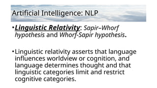 Artificial Intelligence: NLP
•Linguistic Relativity: Sapir–Whorf
hypothesis and Whorf-Sapir hypothesis.
•Linguistic relativity asserts that language
influences worldview or cognition, and
language determines thought and that
linguistic categories limit and restrict
cognitive categories.
 