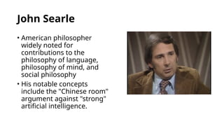 John Searle
• American philosopher
widely noted for
contributions to the
philosophy of language,
philosophy of mind, and
social philosophy
• His notable concepts
include the "Chinese room"
argument against "strong"
artificial intelligence.
 