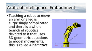 Artificial Intelligence: Embodiment
•Teaching a robot to move
an arm or a leg is
surprisingly complicated
and there is a whole
branch of robotics
devoted to it that uses
3D geometric equations
to model movements,
this is called Kinematics.
 
