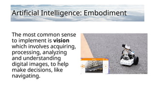Artificial Intelligence: Embodiment
The most common sense
to implement is vision
which involves acquiring,
processing, analyzing
and understanding
digital images, to help
make decisions, like
navigating.
 