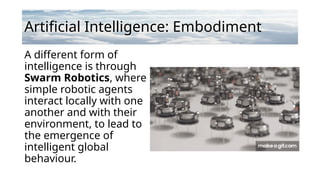 Artificial Intelligence: Embodiment
A different form of
intelligence is through
Swarm Robotics, where
simple robotic agents
interact locally with one
another and with their
environment, to lead to
the emergence of
intelligent global
behaviour.
 