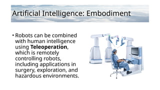 Artificial Intelligence: Embodiment
• Robots can be combined
with human intelligence
using Teleoperation,
which is remotely
controlling robots,
including applications in
surgery, exploration, and
hazardous environments.
 