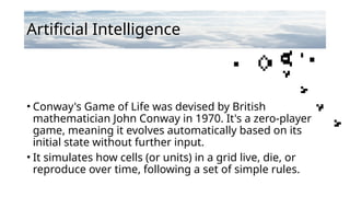 Artificial Intelligence
• Conway's Game of Life was devised by British
mathematician John Conway in 1970. It's a zero-player
game, meaning it evolves automatically based on its
initial state without further input.
• It simulates how cells (or units) in a grid live, die, or
reproduce over time, following a set of simple rules.
 