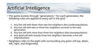 Artificial Intelligence
• The game evolves through "generations." For each generation, the
following rules are applied to every cell in the grid:
1. Any live cell with fewer than two live neighbors dies (underpopulation).
2. Any live cell with two or three live neighbors survives to the next
generation.
3. Any live cell with more than three live neighbors dies (overpopulation).
4. Any dead cell with exactly three live neighbors becomes a live cell
(reproduction).
• Neighbors refer to the eight cells surrounding any given cell (up, down,
left, right, and diagonally).
 
