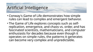 Artificial Intelligence
• Conway's Game of Life demonstrates how simple
rules can lead to complex and emergent behavior.
• The Game of Life explores concepts such as self-
replication, emergence, and chaos vs. order, and has
fascinated scientists, mathematicians, and computer
enthusiasts for decades because even though it
operates on simple rules, the patterns it generates
can become very complex and unpredictable.
 