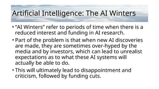 Artificial Intelligence: The AI Winters
• “AI Winters” refer to periods of time when there is a
reduced interest and funding in AI research.
• Part of the problem is that when new AI discoveries
are made, they are sometimes over-hyped by the
media and by investors, which can lead to unrealist
expectations as to what these AI systems will
actually be able to do.
• This will ultimately lead to disappointment and
criticism, followed by funding cuts.
 
