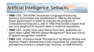 Artificial Intelligence: Setbacks
• 1966: USA - The ALPAC (Automatic Language Processing
Advisory Committee) was established in 1964 by the United
States government in order to evaluate the progress in
computational linguistics, and in 1966 they issued a report that
was very skeptical of research done in machine translation.
• 1969: USA - ALPAC chair, John Pierce from Dell, publishes an
open letter called “Whither Speech Recognition?” that was critical
of speech recognition research.
• 1969: USA - A famous book “Perceptrons” by Marvin Minsky and
Seymour Papert showed that it was impossible for single-layer
perceptrons to learn a simple logic function, an XOR function.
1960s
 