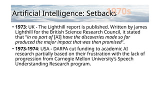 Artificial Intelligence: Setbacks
• 1973: UK - The Lighthill report is published. Written by James
Lighthill for the British Science Research Council, it stated
that “in no part of [AI] have the discoveries made so far
produced the major impact that was then promised“.
• 1973-1974: USA - DARPA cut funding to academic AI
research partially based on their frustration with the lack of
progression from Carnegie Mellon University’s Speech
Understanding Research program.
1970s
 