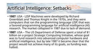 Artificial Intelligence: Setbacks
• 1987: USA - LISP Machines were developed by Richard
Greenblatt and Thomas Knight in the 1970s, and they were
computers that ran the programming language LISP, that was
a favored programming language for artificial intelligence (AI)
research. The market collapsed in 1987 due to lack of demand.
• 1987: USA – The US Department of Defense spent a total of $1
billion on a project Strategic Computing Initiative, whose goal
was to fund research into advanced computer hardware and
artificial intelligence, but by late 1987 it became clear that the
project would not achieve many of its goals, so funding was
halted.
1980s
 