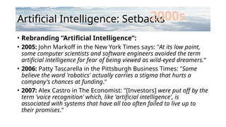 Artificial Intelligence: Setbacks
• Rebranding “Artificial Intelligence”:
• 2005: John Markoff in the New York Times says: "At its low point,
some computer scientists and software engineers avoided the term
artificial intelligence for fear of being viewed as wild-eyed dreamers.“
• 2006: Patty Tascarella in the Pittsburgh Business Times: "Some
believe the word 'robotics' actually carries a stigma that hurts a
company's chances at funding."
• 2007: Alex Castro in The Economist: "[Investors] were put off by the
term 'voice recognition' which, like 'artificial intelligence', is
associated with systems that have all too often failed to live up to
their promises."
2000s
 