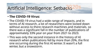 Artificial Intelligence: Setbacks
• The COVID-19 Virus:
• The COVID-19 virus had a wide range of impacts, and in
terms of AI research, a lot of researchers were locked down
without access to there research machines and materials, so
there was a significant fall in the number of publications of
approximately 33% year on year from 2021 to 2023.
• This was only the second instance in the history of AI
research when publications fell by more than 20%, the first
one occurring during the first AI winter. It wasn’t a full
winter, but a snowstorm.
2020s
 